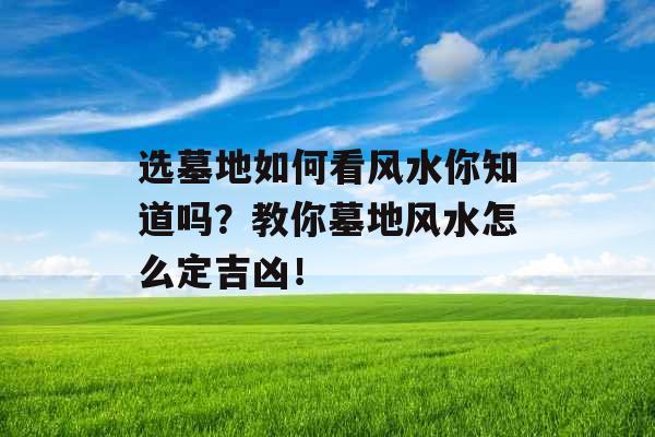 选墓地如何看风水你知道吗？教你墓地风水怎么定吉凶！
