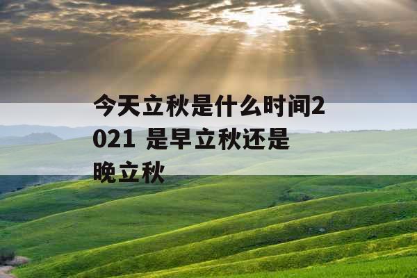 今天立秋是什么时间2021 是早立秋还是晚立秋