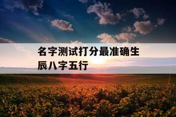 名字测试打分最准确生辰八字五行 名字测试打分最准确生辰八字五行