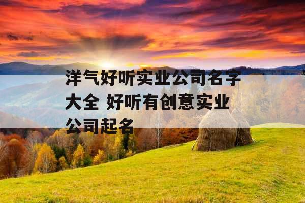 洋气好听实业公司名字大全 好听有创意实业公司起名