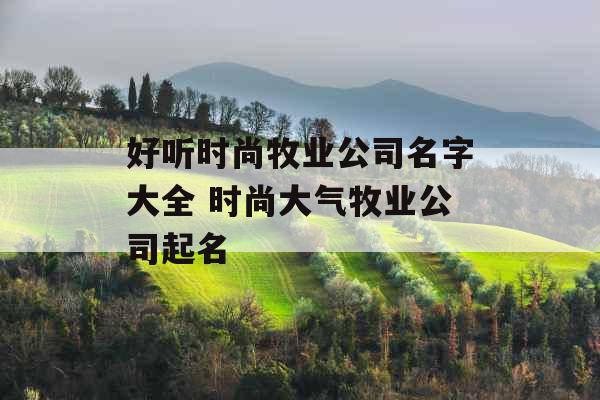 好听时尚牧业公司名字大全 时尚大气牧业公司起名 好听时尚牧业公司名字大全 时尚大气牧业公司起名