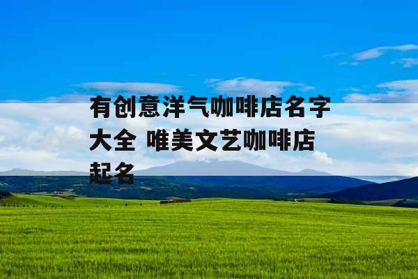 有创意洋气咖啡店名字大全 唯美文艺咖啡店起名 有创意洋气咖啡店名字大全 唯美文艺咖啡店起名