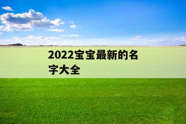 2022宝宝最新的名字大全 2022宝宝最新的名字大全
