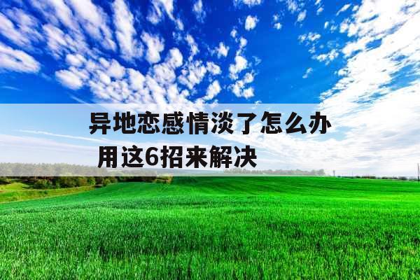 异地恋感情淡了怎么办 用这6招来解决