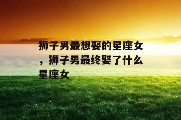 狮子男最想娶的星座女,狮子男最终娶了什么星座女