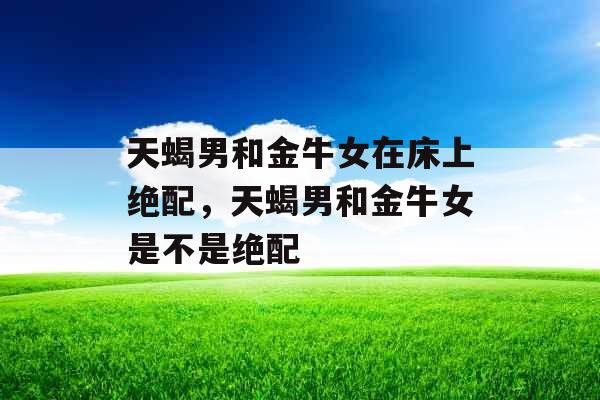 天蝎男和金牛女在床上绝配，天蝎男和金牛女是不是绝配
