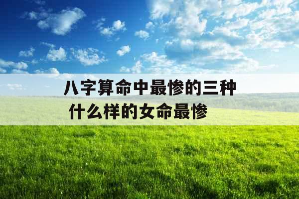八字算命中最惨的三种 什么样的女命最惨