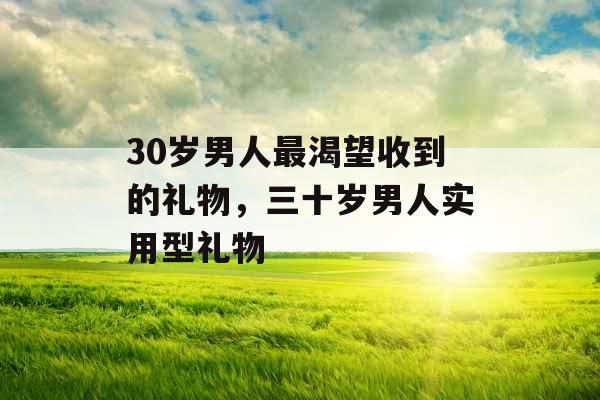 30岁男人最渴望收到的礼物，三十岁男人实用型礼物