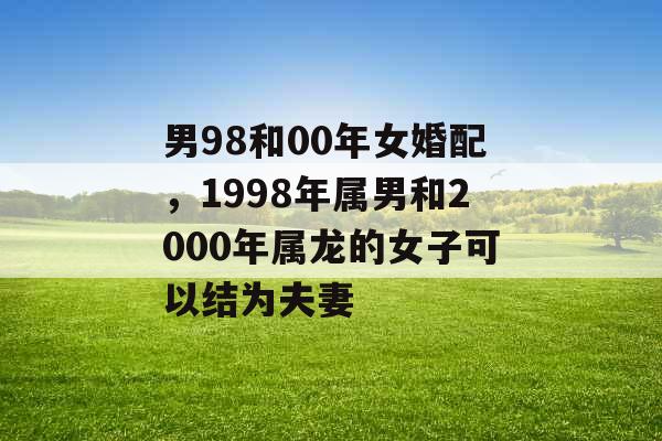 男98和00年女婚配，1998年属男和2000年属龙的女子可以结为夫妻