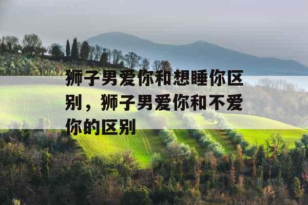 狮子男爱你和想睡你区别，狮子男爱你和不爱你的区别