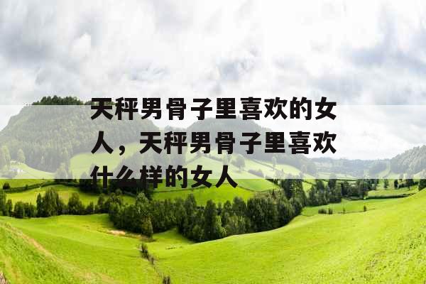 天秤男骨子里喜欢的女人，天秤男骨子里喜欢什么样的女人