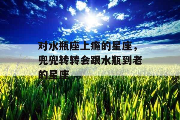 对水瓶座上瘾的星座，兜兜转转会跟水瓶到老的星座