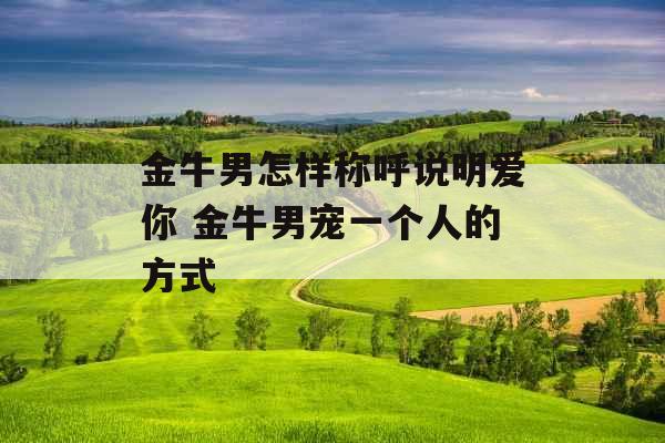金牛男怎样称呼说明爱你 金牛男宠一个人的方式 金牛男怎样称呼说明爱你 金牛男宠一个人的方式