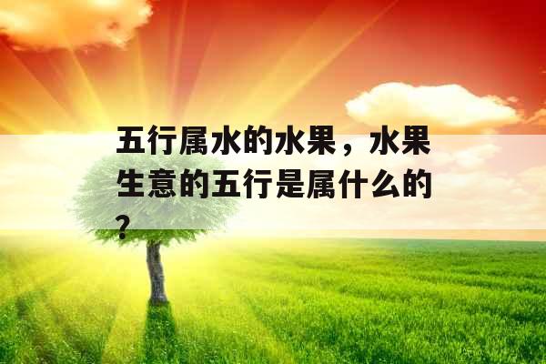 五行属水的水果,水果生意的五行是属什么的? 五行属水的水果,水果生意的五行是属什么的?