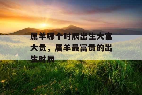 属羊哪个时辰出生大富大贵,属羊最富贵的出生时辰 属羊哪个时辰出生大富大贵,属羊最富贵的出生时辰
