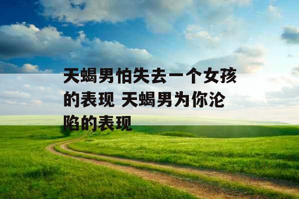 天蝎男怕失去一个女孩的表现 天蝎男为你沦陷的表现
