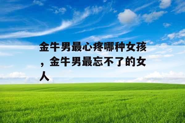金牛男最心疼哪种女孩，金牛男最忘不了的女人
