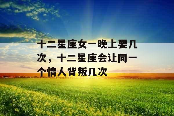 十二星座女一晚上要几次，十二星座会让同一个情人背叛几次