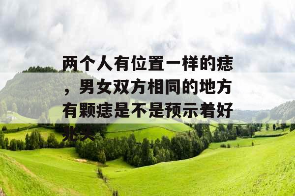 两个人有位置一样的痣,男女双方相同的地方有颗痣是不是预示着好兆头 两个人有位置一样的痣,男女双方相同的地方有颗痣是不是预示着好兆头