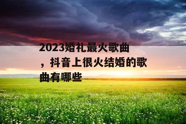 2023婚礼最火歌曲，抖音上很火结婚的歌曲有哪些