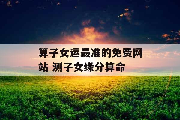 算子女运最准的免费网站 测子女缘分算命 算子女运最准的免费网站 测子女缘分算命