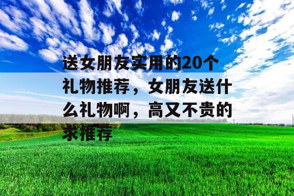 送女朋友实用的20个礼物推荐，女朋友送什么礼物啊，高又不贵的求推荐