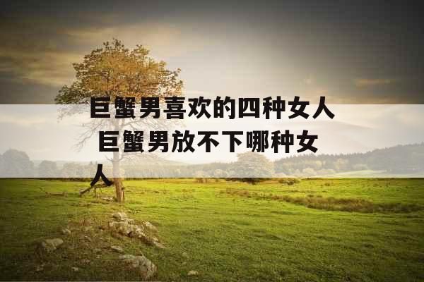 巨蟹男喜欢的四种女人 巨蟹男放不下哪种女人