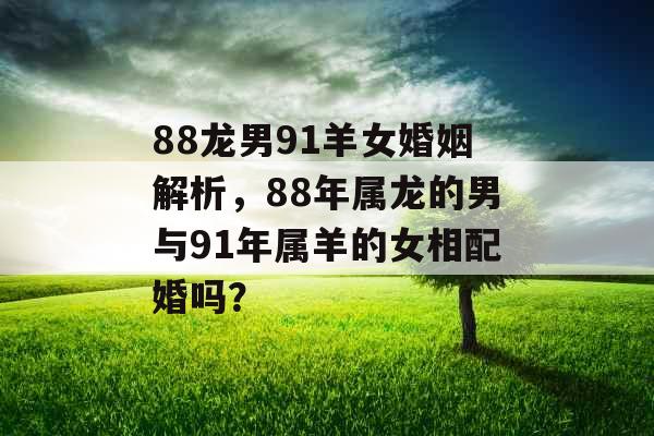 88龙男91羊女婚姻解析，88年属龙的男与91年属羊的女相配婚吗？