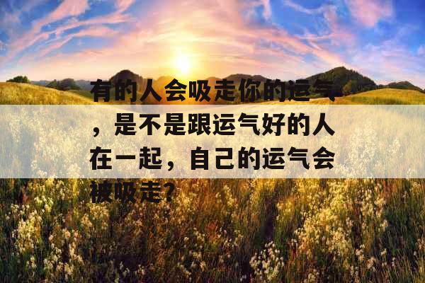 有的人会吸走你的运气,是不是跟运气好的人在一起,自己的运气会被吸走?