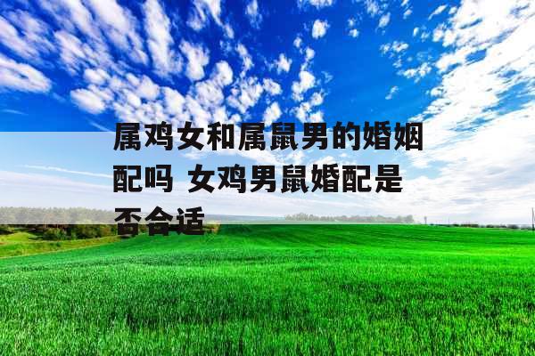 属鸡女和属鼠男的婚姻配吗 女鸡男鼠婚配是否合适