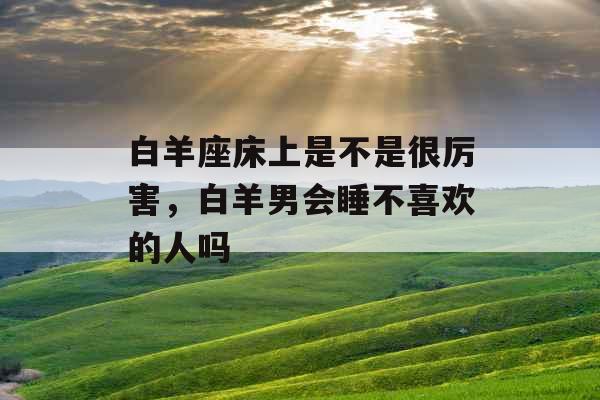 白羊座床上是不是很厉害，白羊男会睡不喜欢的人吗