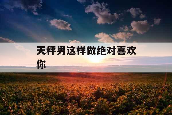 天秤男这样做绝对喜欢你