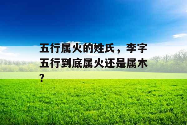 五行属火的姓氏,李字五行到底属火还是属木? 五行属火的姓氏,李字五行到底属火还是属木?