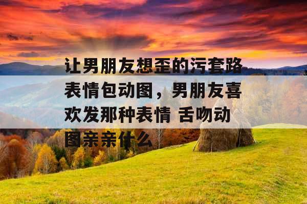 让男朋友想歪的污套路表情包动图，男朋友喜欢发那种表情 舌吻动图亲亲什么