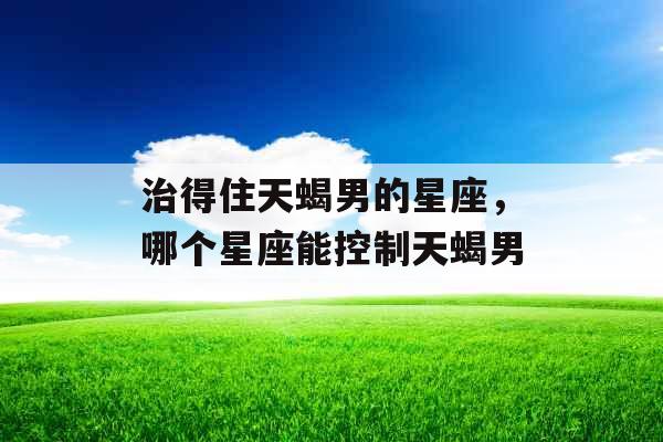治得住天蝎男的星座，哪个星座能控制天蝎男