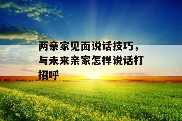 两亲家见面说话技巧，与未来亲家怎样说话打招呼