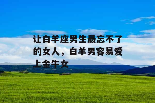 让白羊座男生最忘不了的女人，白羊男容易爱上金牛女
