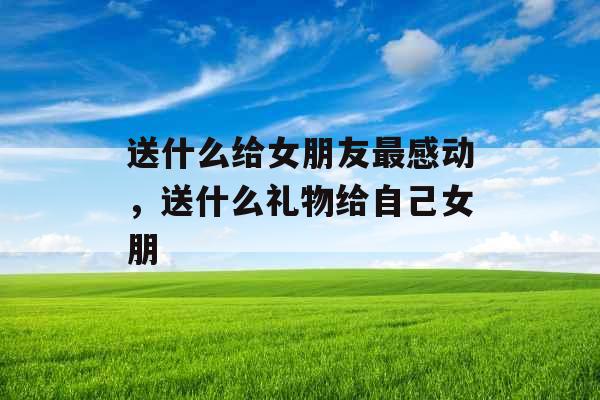 送什么给女朋友最感动，送什么礼物给自己女朋