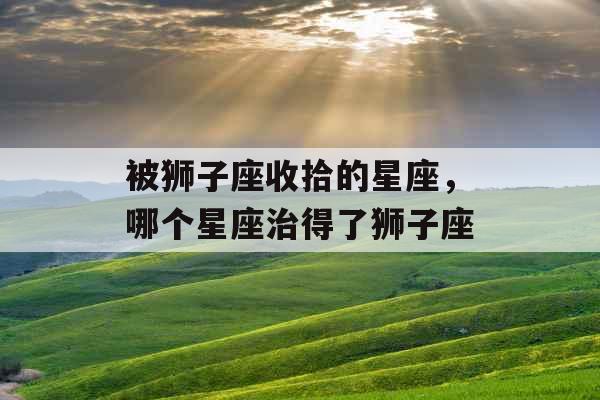 被狮子座收拾的星座,哪个星座治得了狮子座