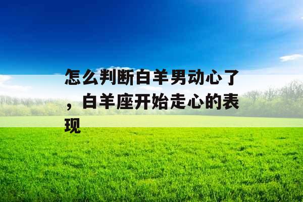 怎么判断白羊男动心了，白羊座开始走心的表现