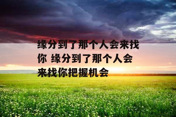 缘分到了那个人会来找你 缘分到了那个人会来找你把握机会 缘分到了那个人会来找你 缘分到了那个人会来找你把握机会