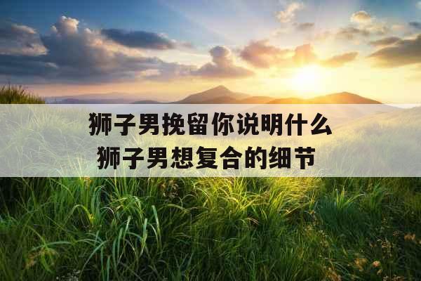 狮子男挽留你说明什么 狮子男想复合的细节