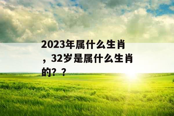 2023年属什么生肖,32岁是属什么生肖的?? 2023年属什么生肖,32岁是属什么生肖的??