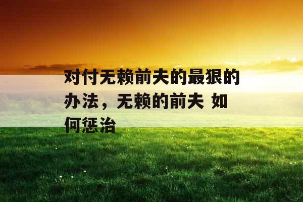 对付无赖前夫的最狠的办法，无赖的前夫 如何惩治