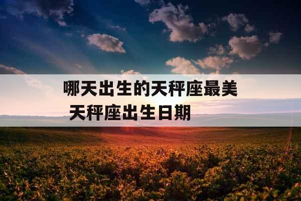 哪天出生的天秤座最美 天秤座出生日期 哪天出生的天秤座最美 天秤座出生日期
