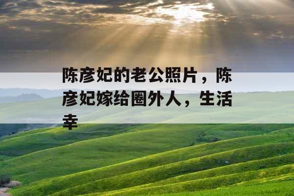 陈彦妃的老公照片,陈彦妃嫁给圈外人,生活幸 陈彦妃的老公照片,陈彦妃嫁给圈外人,生活幸