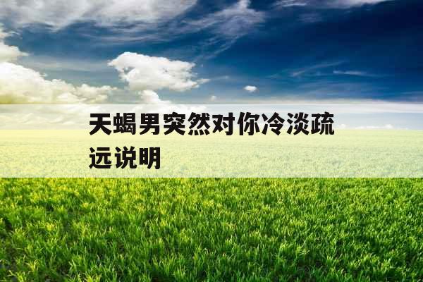 天蝎男突然对你冷淡疏远说明 天蝎男突然对你冷淡疏远说明