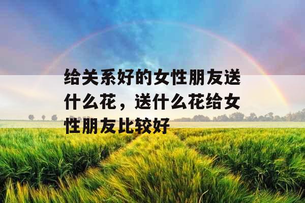 给关系好的女性朋友送什么花,送什么花给女性朋友比较好 给关系好的女性朋友送什么花,送什么花给女性朋友比较好