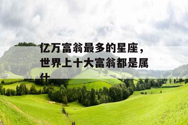亿万富翁最多的星座,世界上十大富翁都是属什 亿万富翁最多的星座,世界上十大富翁都是属什