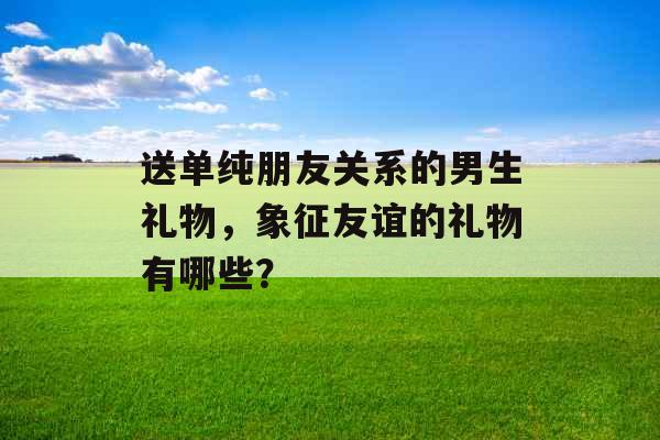 送单纯朋友关系的男生礼物，象征友谊的礼物有哪些？